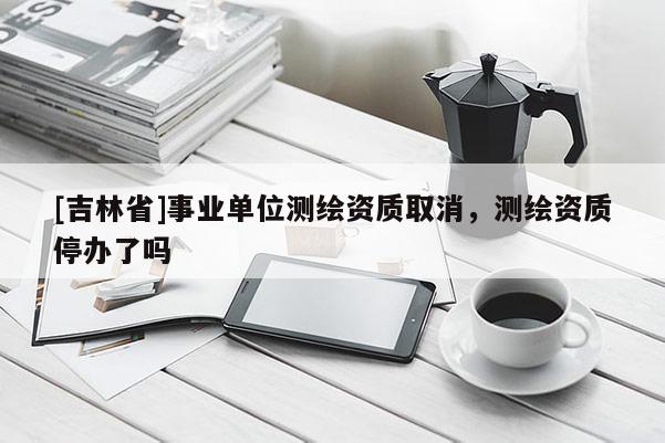 [吉林省]事業單位測繪資質取消，測繪資質停辦了嗎