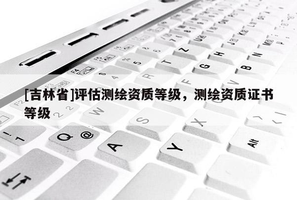 [吉林省]評(píng)估測(cè)繪資質(zhì)等級(jí)，測(cè)繪資質(zhì)證書(shū)等級(jí)