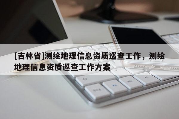 [吉林省]測(cè)繪地理信息資質(zhì)巡查工作，測(cè)繪地理信息資質(zhì)巡查工作方案