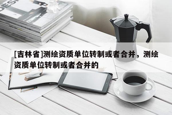 [吉林省]測繪資質單位轉制或者合并，測繪資質單位轉制或者合并的