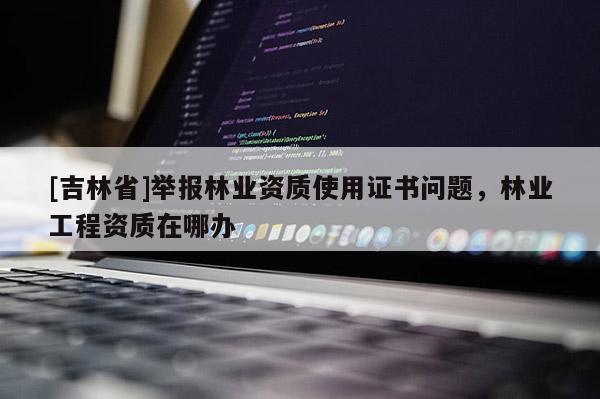 [吉林省]舉報林業(yè)資質(zhì)使用證書問題，林業(yè)工程資質(zhì)在哪辦