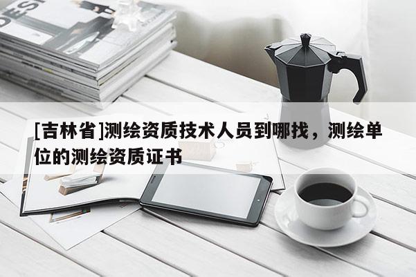[吉林省]測繪資質技術人員到哪找，測繪單位的測繪資質證書