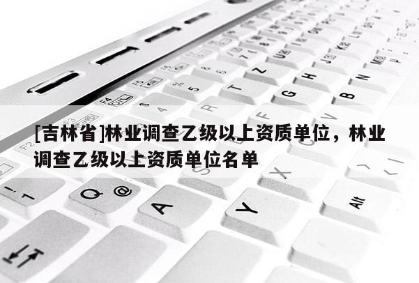 [吉林省]林業調查乙級以上資質單位，林業調查乙級以上資質單位名單