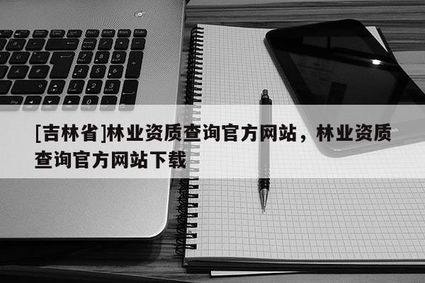 [吉林省]林業資質查詢官方網站，林業資質查詢官方網站下載