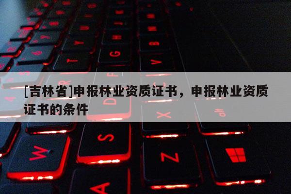 [吉林省]申報林業(yè)資質證書，申報林業(yè)資質證書的條件