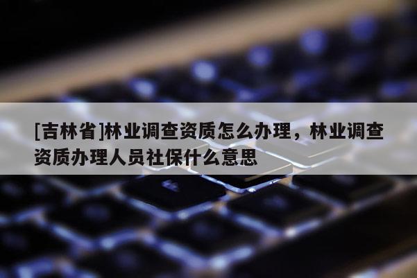 [吉林省]林業調查資質怎么辦理，林業調查資質辦理人員社保什么意思