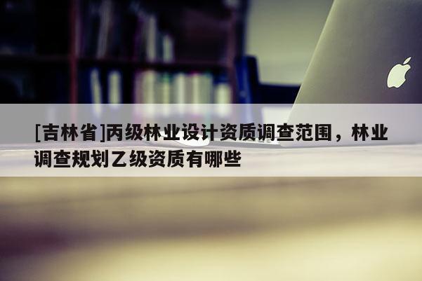 [吉林省]丙級林業設計資質調查范圍，林業調查規劃乙級資質有哪些