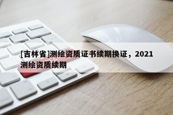 [吉林省]測繪資質證書續期換證，2021測繪資質續期
