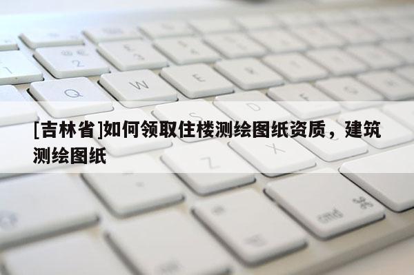 [吉林省]如何領取住樓測繪圖紙資質，建筑測繪圖紙