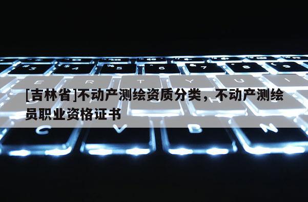 [吉林省]不動產測繪資質分類，不動產測繪員職業資格證書