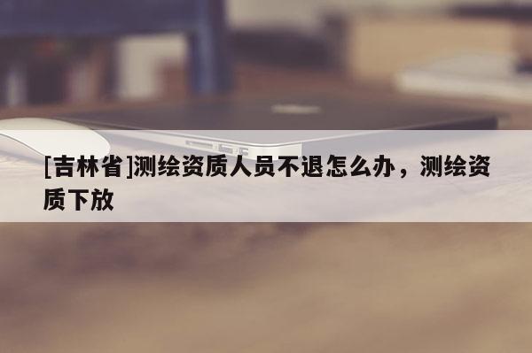 [吉林省]測(cè)繪資質(zhì)人員不退怎么辦，測(cè)繪資質(zhì)下放