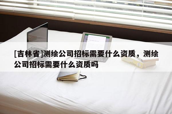[吉林省]測繪公司招標需要什么資質，測繪公司招標需要什么資質嗎