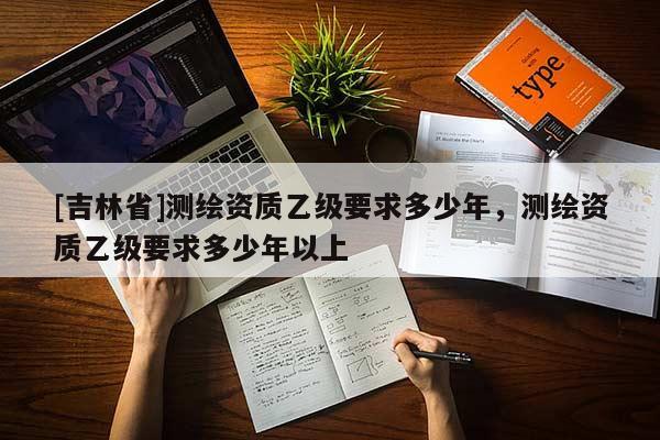 [吉林省]測繪資質乙級要求多少年，測繪資質乙級要求多少年以上