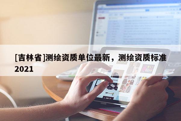 [吉林省]測繪資質(zhì)單位最新，測繪資質(zhì)標(biāo)準(zhǔn)2021