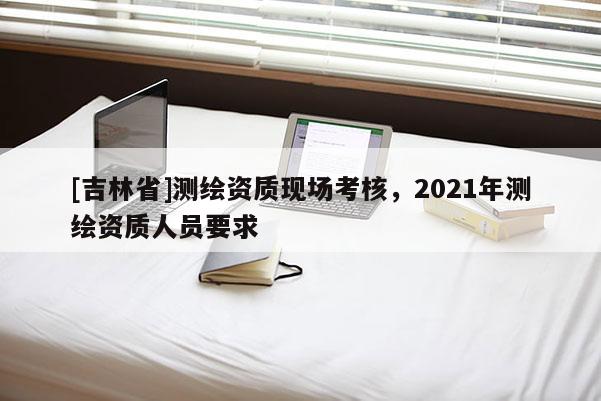 [吉林省]測繪資質現場考核，2021年測繪資質人員要求