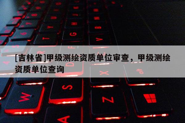 [吉林省]甲級測繪資質單位審查，甲級測繪資質單位查詢