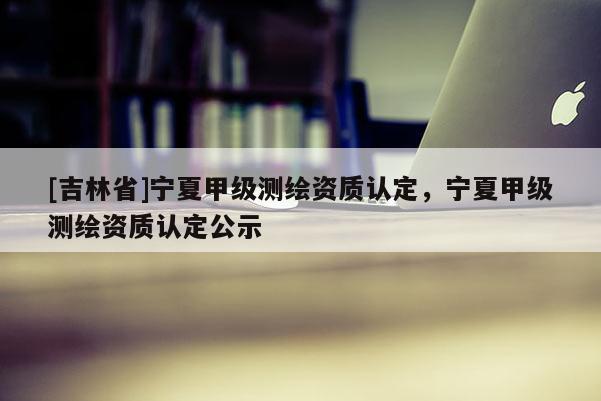[吉林省]寧夏甲級測繪資質認定，寧夏甲級測繪資質認定公示