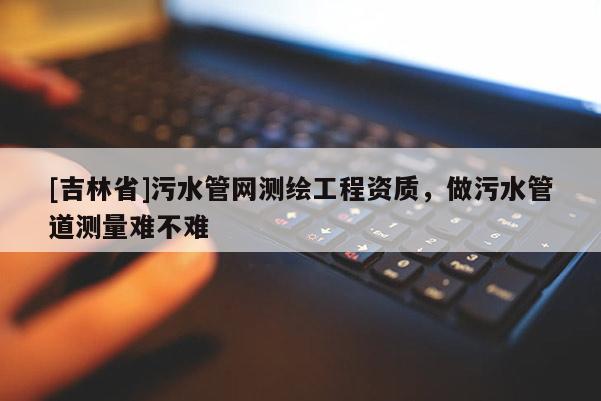 [吉林省]污水管網測繪工程資質，做污水管道測量難不難