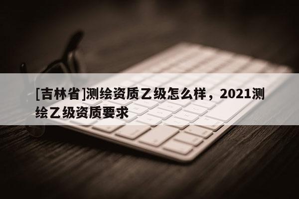 [吉林省]測繪資質乙級怎么樣，2021測繪乙級資質要求