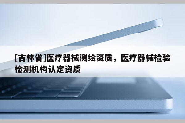 [吉林省]醫療器械測繪資質，醫療器械檢驗檢測機構認定資質