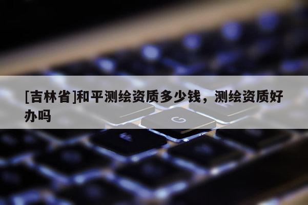 [吉林省]和平測繪資質(zhì)多少錢，測繪資質(zhì)好辦嗎