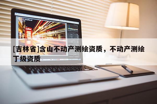 [吉林省]含山不動產測繪資質，不動產測繪丁級資質