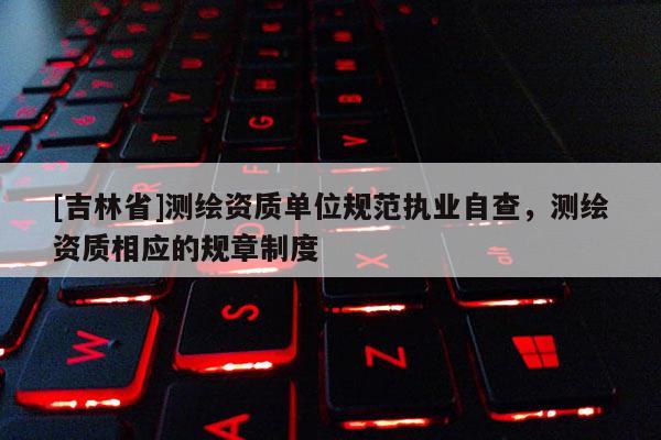 [吉林省]測繪資質單位規范執業自查，測繪資質相應的規章制度