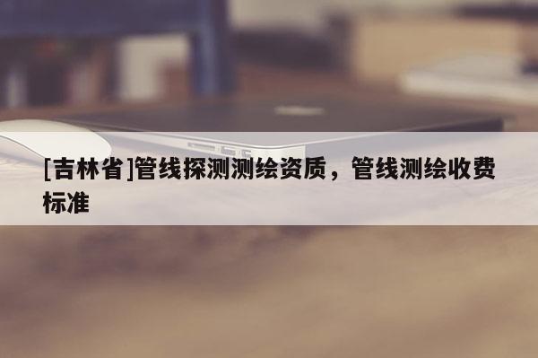 [吉林省]管線探測(cè)測(cè)繪資質(zhì)，管線測(cè)繪收費(fèi)標(biāo)準(zhǔn)