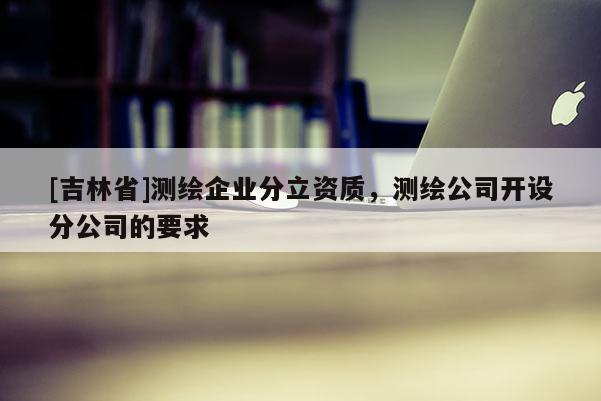 [吉林省]測繪企業(yè)分立資質(zhì)，測繪公司開設(shè)分公司的要求