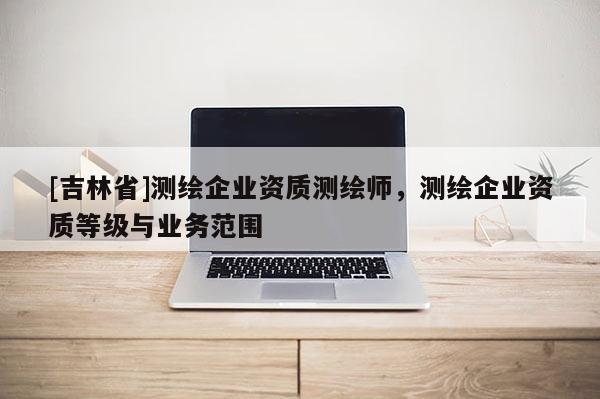 [吉林省]測繪企業資質測繪師，測繪企業資質等級與業務范圍
