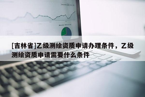 [吉林省]乙級測繪資質申請辦理條件，乙級測繪資質申請需要什么條件