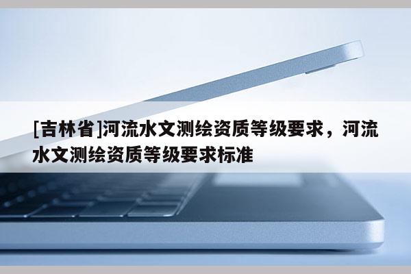 [吉林省]河流水文測繪資質(zhì)等級要求，河流水文測繪資質(zhì)等級要求標(biāo)準(zhǔn)