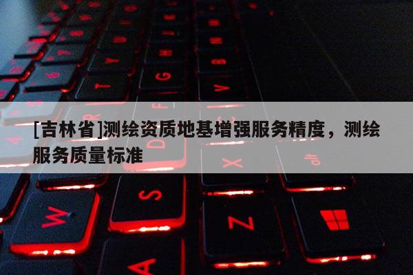 [吉林省]測繪資質地基增強服務精度，測繪服務質量標準