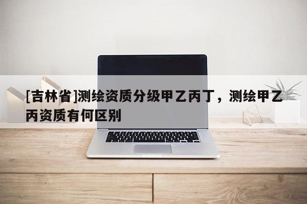 [吉林省]測繪資質分級甲乙丙丁，測繪甲乙丙資質有何區別