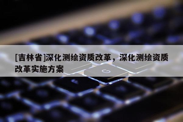 [吉林省]深化測繪資質改革，深化測繪資質改革實施方案