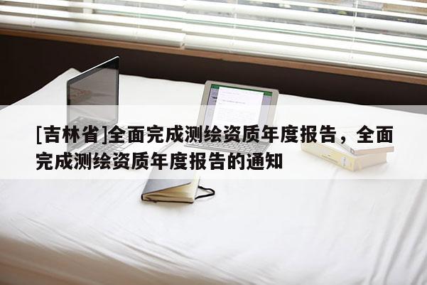 [吉林省]全面完成測繪資質年度報告，全面完成測繪資質年度報告的通知