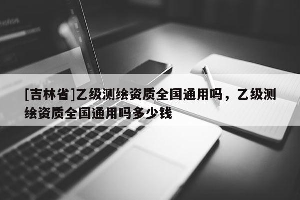 [吉林省]乙級測繪資質全國通用嗎，乙級測繪資質全國通用嗎多少錢