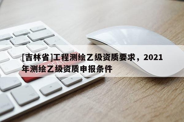 [吉林省]工程測繪乙級資質(zhì)要求，2021年測繪乙級資質(zhì)申報條件