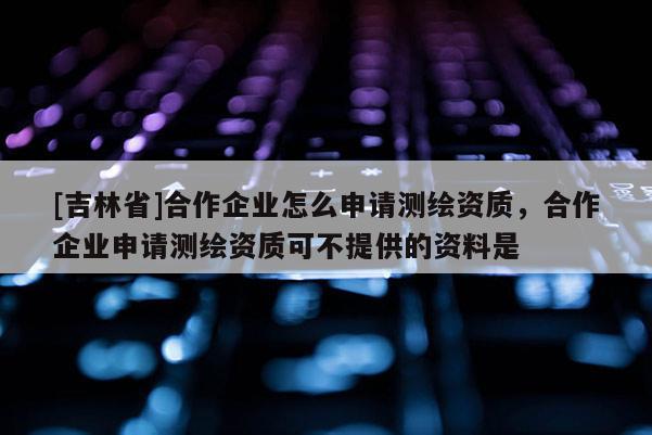 [吉林省]合作企業怎么申請測繪資質，合作企業申請測繪資質可不提供的資料是