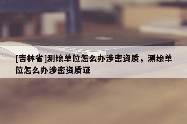 [吉林省]測繪單位怎么辦涉密資質，測繪單位怎么辦涉密資質證