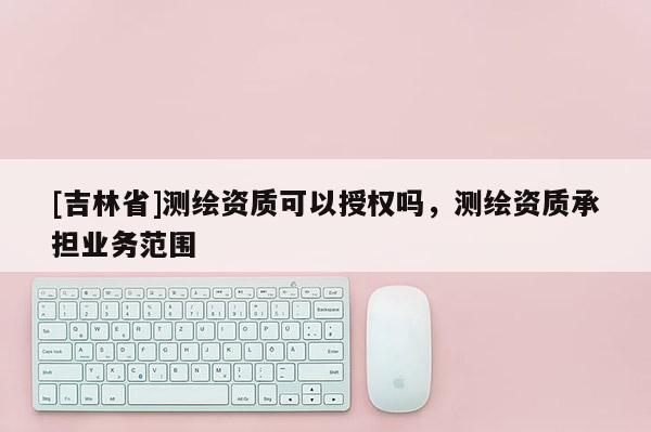 [吉林省]測(cè)繪資質(zhì)可以授權(quán)嗎，測(cè)繪資質(zhì)承擔(dān)業(yè)務(wù)范圍