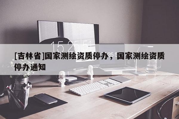[吉林省]國(guó)家測(cè)繪資質(zhì)停辦，國(guó)家測(cè)繪資質(zhì)停辦通知