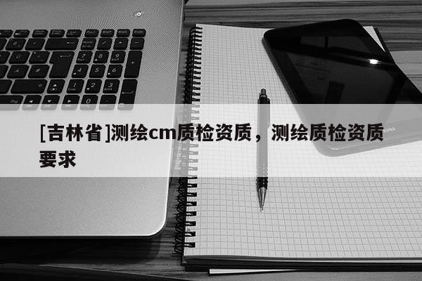 [吉林省]測繪cm質檢資質，測繪質檢資質要求