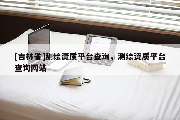 [吉林省]測繪資質平臺查詢，測繪資質平臺查詢網站