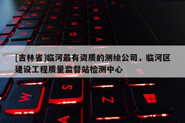 [吉林省]臨河最有資質的測繪公司，臨河區建設工程質量監督站檢測中心