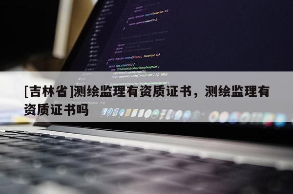 [吉林省]測繪監理有資質證書，測繪監理有資質證書嗎