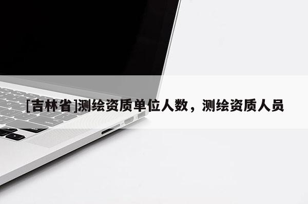[吉林省]測繪資質單位人數，測繪資質人員