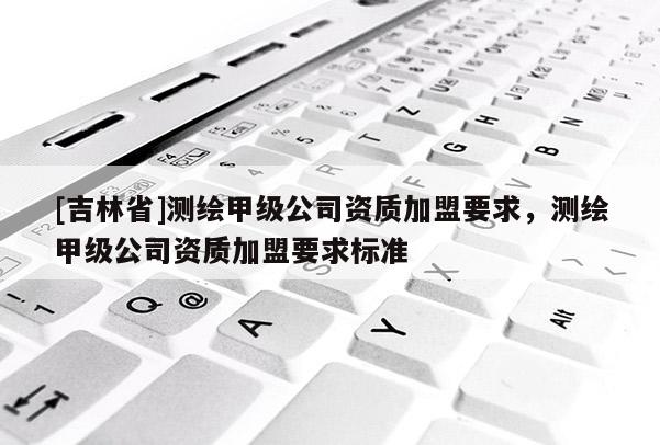 [吉林省]測繪甲級公司資質加盟要求，測繪甲級公司資質加盟要求標準