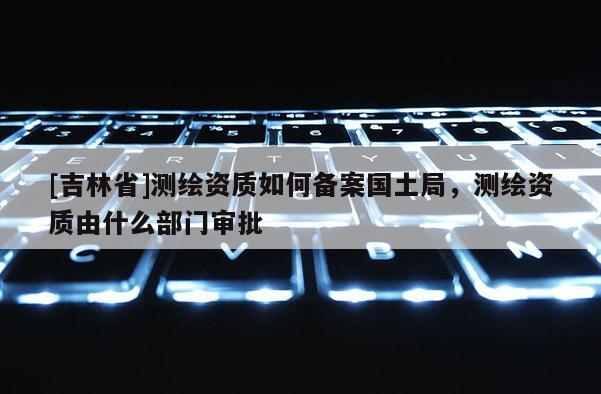 [吉林省]測繪資質如何備案國土局，測繪資質由什么部門審批