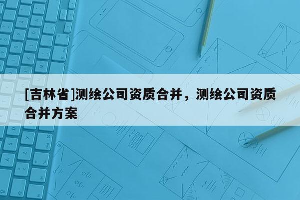 [吉林省]測繪公司資質合并，測繪公司資質合并方案